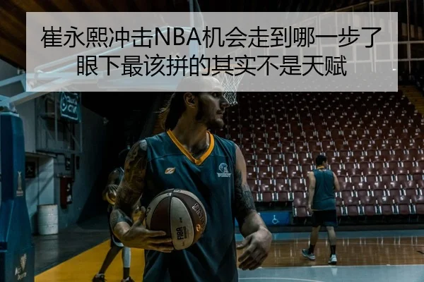崔永熙冲击NBA机会走到哪一步了 眼下最该拼的其实不是天赋